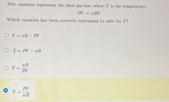 This equation represents the ideal gas law, where T is the temperature.
PV=nRT
Which equation has been correctly rearranged to solve for T?
T=nR-PV
T=PV-nR
T= nR/PV 
T= PV/nR 