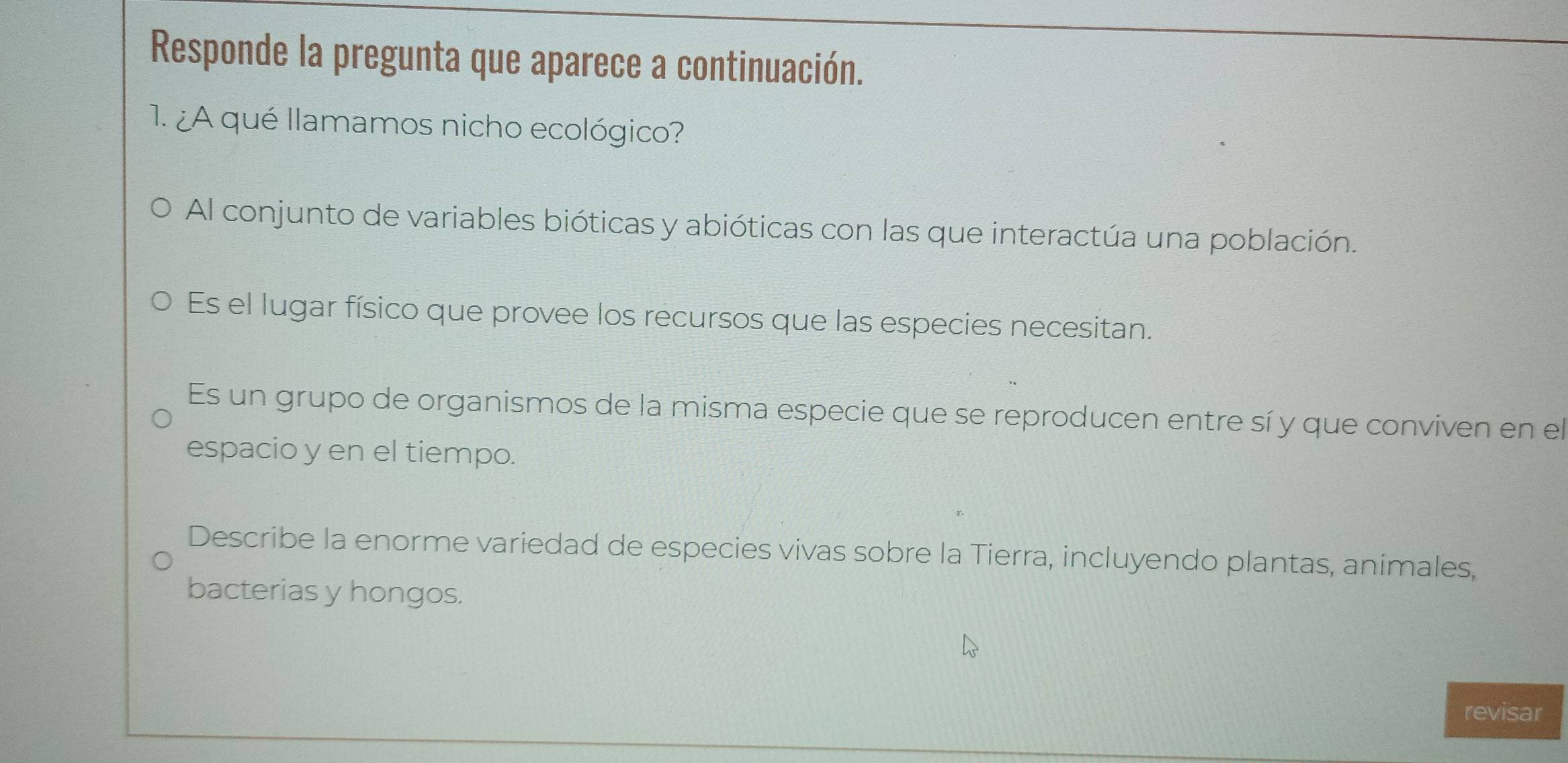 Responde la pregunta que aparece a continuación.
1. ¿A qué llamamos nicho ecológico?
Al conjunto de variables bióticas y abióticas con las que interactúa una población.
Es el lugar físico que provee los recursos que las especies necesitan.
Es un grupo de organismos de la misma especie que se reproducen entre sí y que conviven en el
espacio y en el tiempo.
Describe la enorme variedad de especies vivas sobre la Tierra, incluyendo plantas, animales,
bacterias y hongos.
revisar