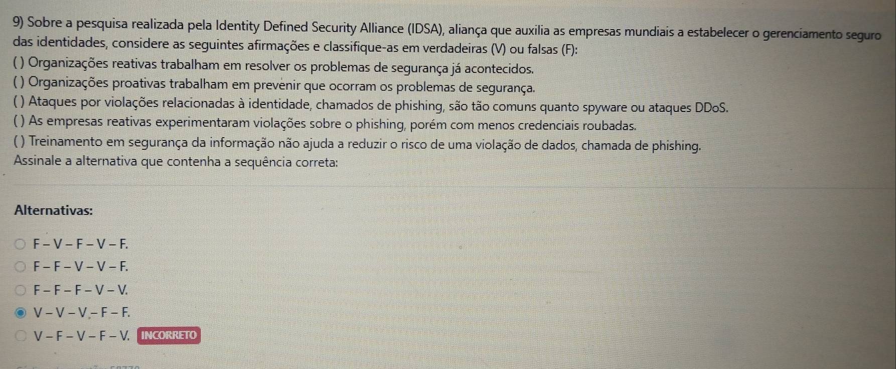 Sobre a pesquisa realizada pela Identity Defined Security Alliance (IDSA), aliança que auxilia as empresas mundiais a estabelecer o gerenciamento seguro
das identidades, considere as seguintes afirmações e classifique-as em verdadeiras (V) ou falsas (F):
( ) Organizações reativas trabalham em resolver os problemas de segurança já acontecidos.
) Organizações proativas trabalham em prevenir que ocorram os problemas de segurança.
( ) Ataques por violações relacionadas à identidade, chamados de phishing, são tão comuns quanto spyware ou ataques DDoS.
() As empresas reativas experimentaram violações sobre o phishing, porém com menos credenciais roubadas.
( ) Treinamento em segurança da informação não ajuda a reduzir o risco de uma violação de dados, chamada de phishing.
Assinale a alternativa que contenha a sequência correta:
Alternativas:
F-V-F-V-F.
F-F-V-V-F.
F-F-F-V-V.
V-V-V, -F-F.
V-F-V-F-V. INCORRETO