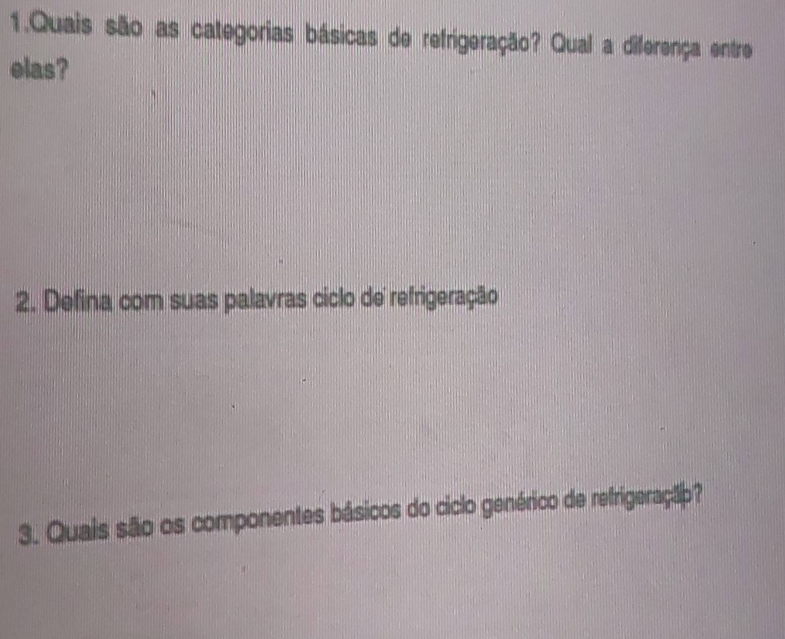 Quais são as categorias básicas de refrigeração? Qual a diferença entre 
elas? 
2. Defina com suas palavras ciclo de refrigeração 
3. Quais são os componentes básicos do ciclo genérico de refrigeraçãp?