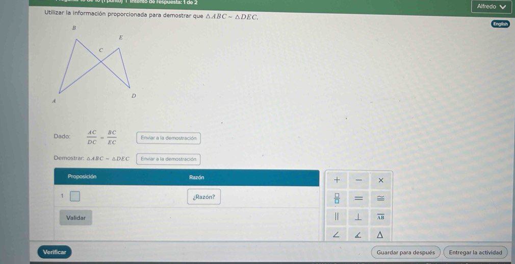 1 º de respuesta: 1 do 2
Alfredo v
Utilizar la información proporcionada para demostrar que △ ABCsim △ DEC.
Dado:  AC/DC = BC/EC  Enviar a la demostración
Demostrar: △ ABCsim △ DEC Enviar a la demostración
Proposición Razón
1 □ ¿Razón? 
Validar 
Verificar Guardar para después Entregar la actividad