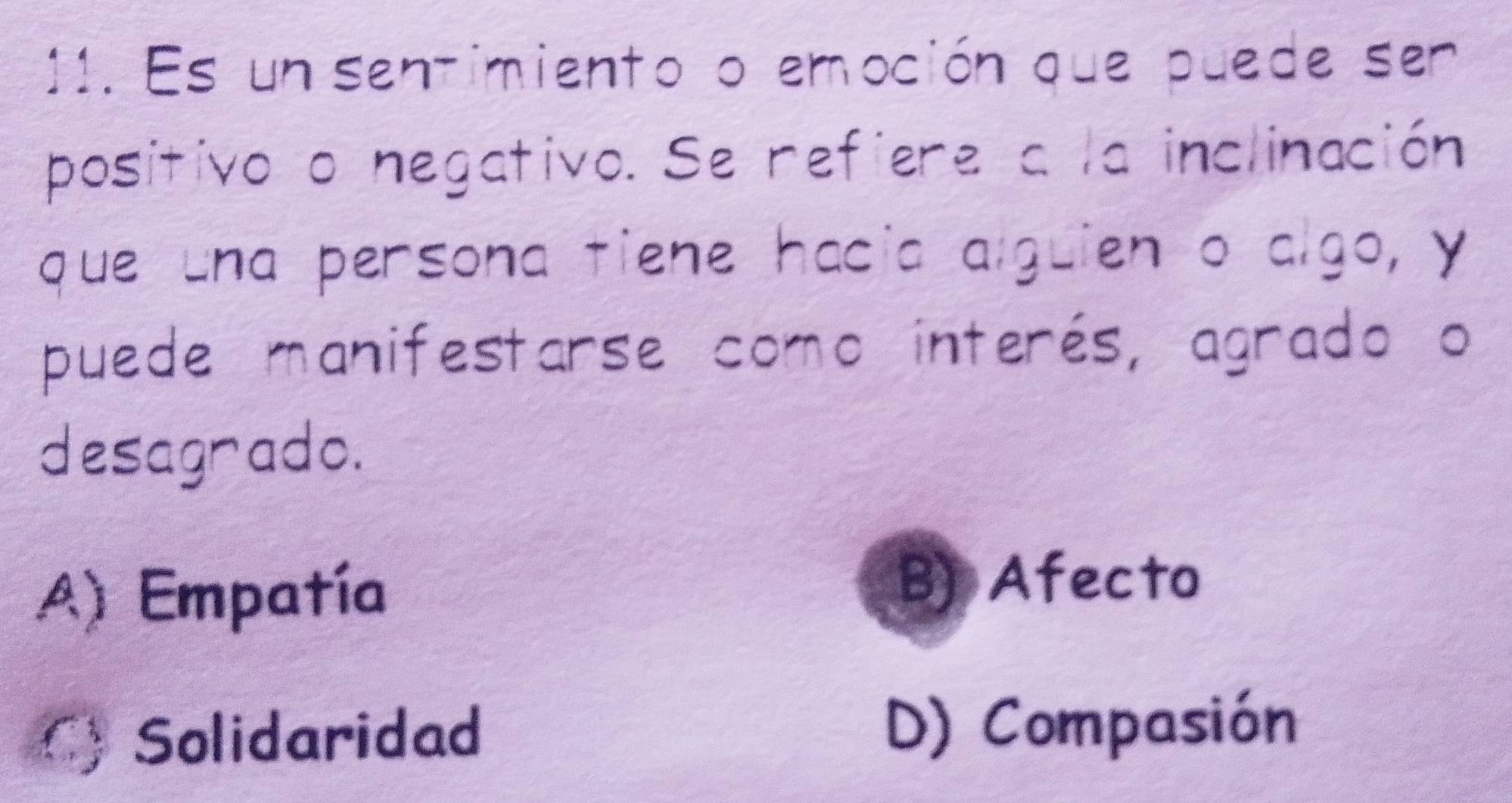 Es un sentimiento o emoción que puede ser
positivo o negativo. Se refiere a la inclinación
que una persona tiene hacia alguien o algo, y
puede manifestarse como interés, agrado o
desagrado.
A) Empatía
B) Afecto
C) Solidaridad
D) Compasión