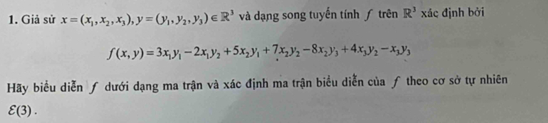 Giả sử x=(x_1,x_2,x_3), y=(y_1,y_2,y_3)∈ R^3 và dạng song tuyến tính ƒ trên R^3 xác định bởi
f(x,y)=3x_1y_1-2x_1y_2+5x_2y_1+7x_2y_2-8x_2y_3+4x_3y_2-x_3y_3
Hãy biểu diễn ƒ dưới dạng ma trận và xác định ma trận biểu diễn của ƒ theo cơ sở tự nhiên
varepsilon (3).