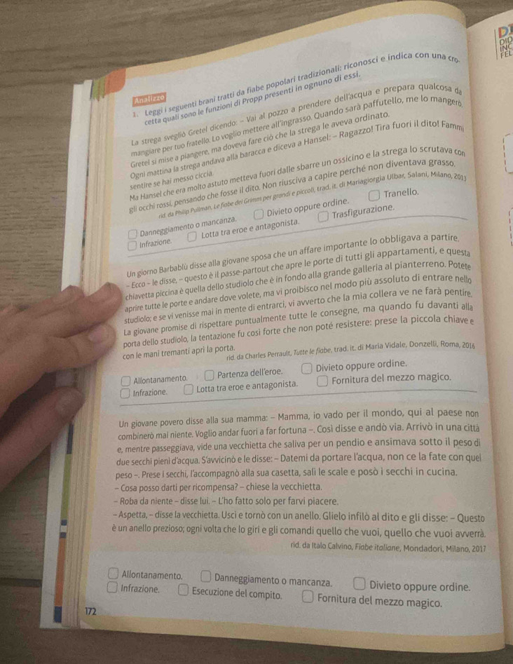 iNC
FEL
Leggi i seguenti brani tratti da fiabe popolari tradizionali: riconosci e índica con una cn DID
cetta quali sono le funzioni di Propp presenti in ognuno di essi
Analizzo
La strega sveglió Gretel dicendo: - Vai al pozzo a prendere dell'acqua e prepara qualcosa d
mangiare per tuo fratello. Lo voglio mettere all'ingrasso. Quando sarà paffutello, me lo mangeró
Gretel si mise a píangere, ma doveva fare ció che la strega le aveva ordinato
Ogni mattina la strega andava alla baracca e diceva a Hansel: - Ragazzo! Tira fuori il dito! Famm
Ma Hansel che era molto astuto metteva fuori dalle sbarre un ossicino e la strega lo scrutava có
sentire se haï messo ciccia.
gli occhi rossi, pensando che fosse il dito. Non riusciva a capire perché non diventava grasso
Tranello.
vid, da Philip Pullman, Le fiabe del Grimm per grandi e piccoli, trad, it. di Mariagiorgia Ulbar, Salani, Milano, 201
Danneggiamento o mancanza. Divieto oppure ordine.
Infrazione Lotta tra eroe e antagonista. Trasfigurazione.
Un giorno Barbablù disse alla giovane sposa che un affare importante lo obbligava a partire
- Ecco - le disse, - questo è il passe-partout che apre le porte di tutti gli appartamenti, e questa
chiavetta piccina è quella dello studiolo che è in fondo alla grande galleria al pianterreno. Potete
aprire tutte le porte e andare dove volete, ma vi proibisco nel modo più assoluto di entrare nello
studiolo; e se vi venisse mai in mente di entrarci, vi avverto che la mia collera ve ne farà pentíre
La giovane promise di rispettare puntualmente tutte le consegne, ma quando fu davanti alla
porta dello studiolo, la tentazione fu così forte che non poté resistere: prese la piccola chiave e
rid. da Charles Perrault, Tutte le fiobe, trad. it. di Maria Vidale, Donzelli, Roma, 2016
con le mani tremanti apri la porta.
Allontanamento Partenza dell'eroe. Divieto oppure ordine.
Infrazione. Lotta tra eroe e antagonista. Fornitura del mezzo magico.
Un giovane povero disse alla sua mamma: -- Mamma, io vado per il mondo, qui al paese non
combinerò mai niente. Voglio andar fuori a far fortuna -. Così disse e andò via. Arrivò in una cittá
e, mentre passeggiava, vide una vecchietta che saliva per un pendio e ansimava sotto il peso di
due secchi pieni d'acqua. S’avvicinò e le disse: - Datemi da portare l'acqua, non ce la fate con quel
peso -. Prese i secchi, l'accompagnò alla sua casetta, salì le scale e posò i secchi in cucina.
- Cosa posso darti per ricompensa? - chiese la vecchietta.
- Roba da niente - disse lui. - L’'ho fatto solo per farvi piacere.
- Aspetta, - disse la vecchietta. Uscì e tornò con un anello. Glielo infilò al dito e gli disse: - Questo
è un anello prezioso; ogni volta che lo giri e gli comandi quello che vuoi, quello che vuoi avverrà.
rid. da Italo Calvino, Fiabe italiane, Mondadori, Milano, 2017
Allontanamento. Danneggiamento o mancanza. Divieto oppure ordine.
Infrazione. Esecuzione del compito. Fornitura del mezzo magico.
172