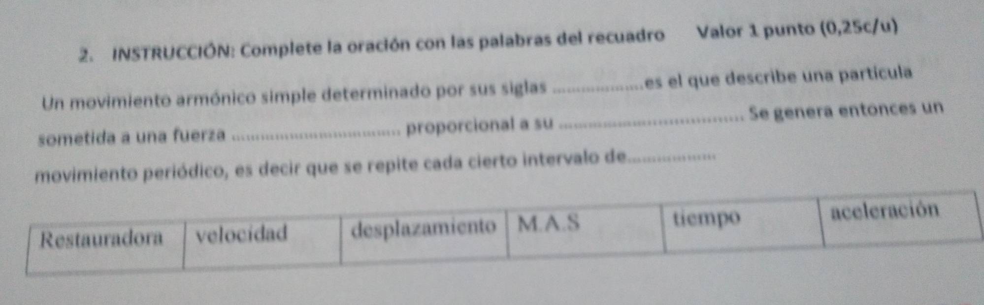 INSTRUCCIÓN: Complete la oración con las palabras del recuadro Valor 1 punto (0,25c/u) 
Un movimiento armónico simple determinado por sus siglas_ es el que describe una partícula 
sometida a una fuerza _proporcional a su _Se genera entonces un 
movimiento periódico, es decir que se repite cada cierto intervalo de_