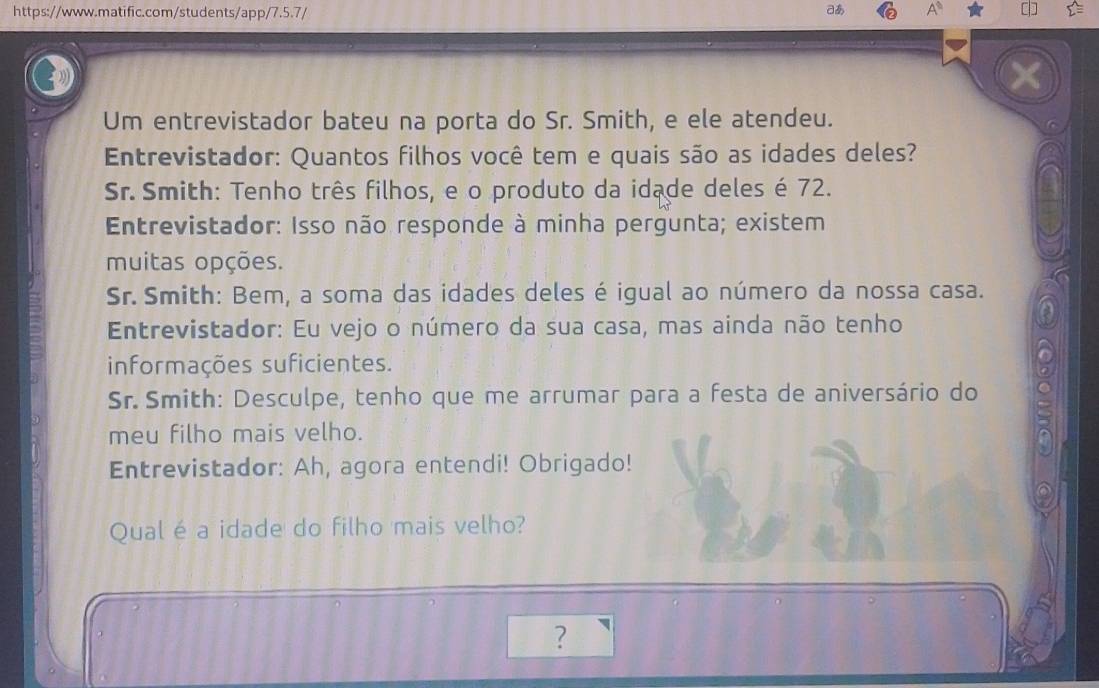 あ A^0 
Um entrevistador bateu na porta do Sr. Smith, e ele atendeu. 
Entrevistador: Quantos filhos você tem e quais são as idades deles? 
Sr. Smith: Tenho três filhos, e o produto da idade deles é 72. 
Entrevistador: Isso não responde à minha pergunta; existem 
muitas opções. 
Sr. Smith: Bem, a soma das idades deles é igual ao número da nossa casa. 
Entrevistador: Eu vejo o número da sua casa, mas ainda não tenho 
( 
informações suficientes. o 
Sr. Smith: Desculpe, tenho que me arrumar para a festa de aniversário do 
meu filho mais velho. 
Entrevistador: Ah, agora entendi! Obrigado! 
Qual é a idade do filho mais velho? 
?