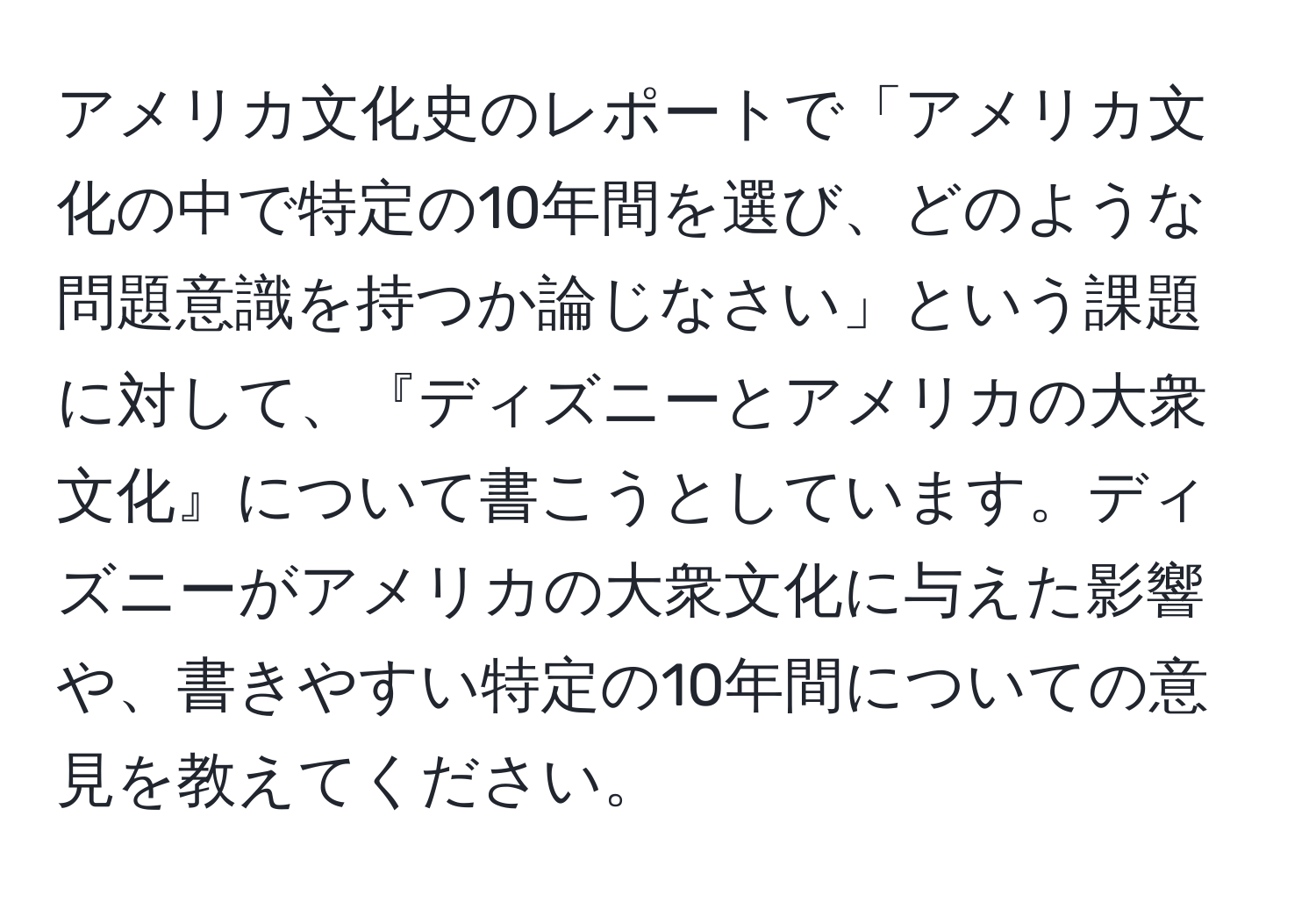 アメリカ文化史のレポートで「アメリカ文化の中で特定の10年間を選び、どのような問題意識を持つか論じなさい」という課題に対して、『ディズニーとアメリカの大衆文化』について書こうとしています。ディズニーがアメリカの大衆文化に与えた影響や、書きやすい特定の10年間についての意見を教えてください。