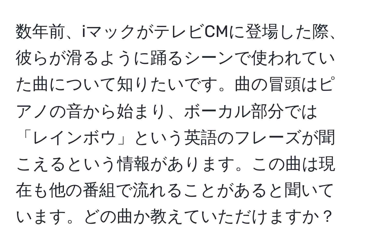 数年前、iマックがテレビCMに登場した際、彼らが滑るように踊るシーンで使われていた曲について知りたいです。曲の冒頭はピアノの音から始まり、ボーカル部分では「レインボウ」という英語のフレーズが聞こえるという情報があります。この曲は現在も他の番組で流れることがあると聞いています。どの曲か教えていただけますか？