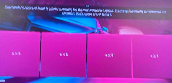 Zoe needs to score at least 5 points to qualify for the next round in a game. Create an inequality to represent the
situation: Zoe's score x is at least 5.
x>8
x<8</tex>
x88
x≥ 8