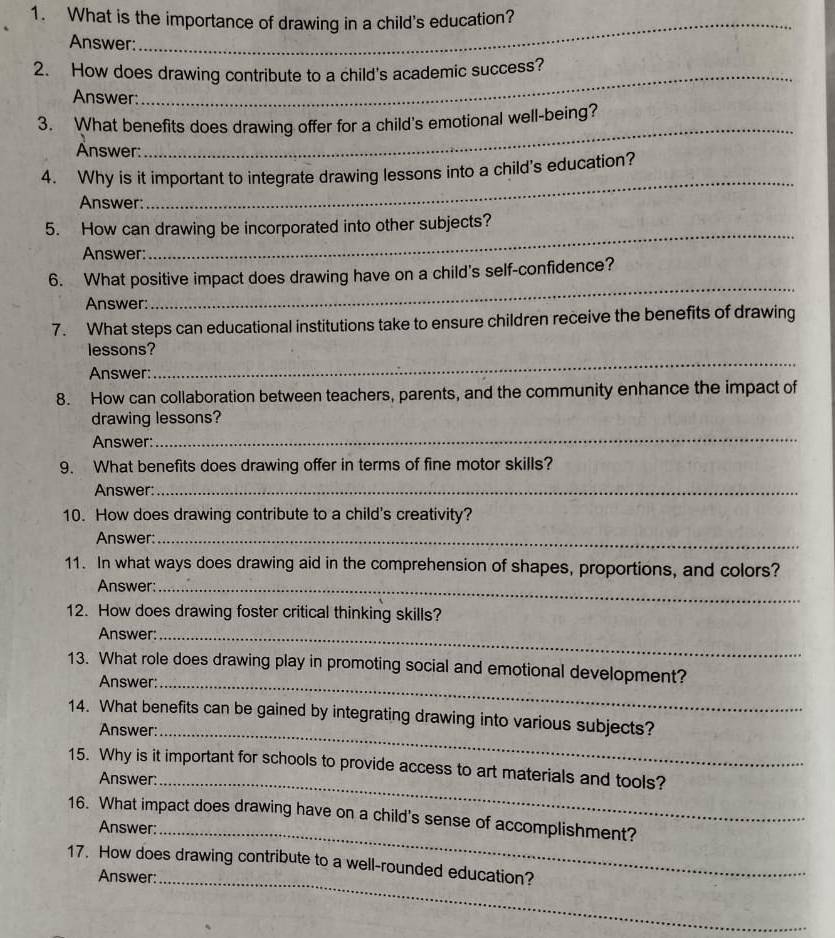 What is the importance of drawing in a child's education? 
Answer: 
2. How does drawing contribute to a child's academic success? 
Answer: 
3. What benefits does drawing offer for a child's emotional well-being? 
Answer: 
_ 
4. Why is it important to integrate drawing lessons into a child's education? 
Answer: 
_ 
_ 
5. How can drawing be incorporated into other subjects? 
Answer: 
_ 
6. What positive impact does drawing have on a child's self-confidence? 
Answer: 
7. What steps can educational institutions take to ensure children receive the benefits of drawing 
_ 
lessons? 
Answer: 
8. How can collaboration between teachers, parents, and the community enhance the impact of 
drawing lessons? 
Answer: 
_ 
9. What benefits does drawing offer in terms of fine motor skills? 
Answer:_ 
10. How does drawing contribute to a child's creativity? 
Answer:_ 
11. In what ways does drawing aid in the comprehension of shapes, proportions, and colors? 
Answer:_ 
12. How does drawing foster critical thinking skills? 
Answer:_ 
13. What role does drawing play in promoting social and emotional development? 
Answer:_ 
14. What benefits can be gained by integrating drawing into various subjects? 
Answer:_ 
15. Why is it important for schools to provide access to art materials and tools? 
Answer: 
_ 
16. What impact does drawing have on a child's sense of accomplishment? 
Answer: 
_ 
_ 
17. How does drawing contribute to a well-rounded education? 
Answer: