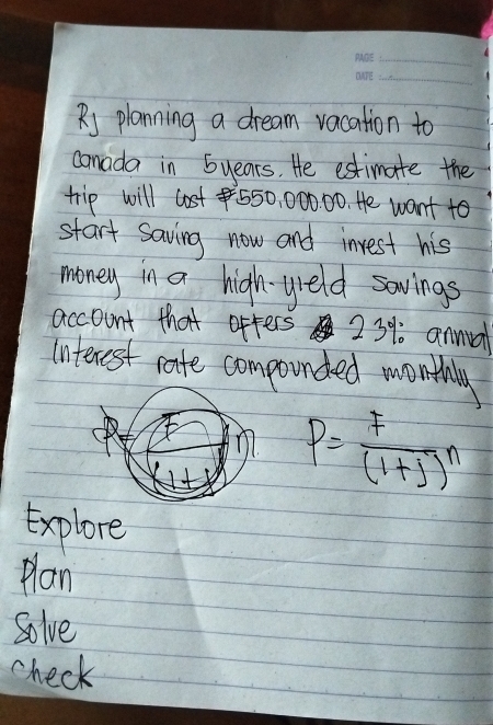 planning a dream vacation to 
camada in 5years. He estimate the 
trip will lost 550, 000. 00. He want to 
start saving now and inrest his 
money in a high-yeld savings 
account that ofters 23%. annual 
Interest rate componded wonthly 
n P= F/(1+j) n
Explore 
plan 
Solve 
check