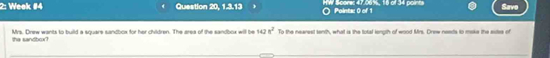 2: Week #4 Question 20, 1.3.13 HW Score: 47.06%, 16 of 34 points Save 
Points: 0 of 1 
Mrs. Drew wants to build a square sandbox for her children. The area of the sandbox will be 142n^2 To the nearest tenth, what is the total length of wood Mrs. Drew neads to make the sitea of 
the sandbox?