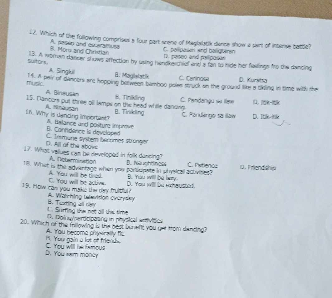 Which of the following comprises a four part scene of Maglalatik dance show a part of intense battle?
A. paseo and escaramusa C. palipasan and balligtaran
B. Moro and Christian D. paseo and pallipasan
13. A woman dancer shows affection by using handkerchief and a fan to hide her feelings fro the dancing
suitors.
A. Singkil B. Maglalatik C. Carlinosa D. Kuratsa
14. A pair of dancers are hopping between bamboo poles struck on the ground like a tikling in time with the
music.
A. Binausan B. Tinikling C. Pandango sa illaw D. Itik-itik
15. Dancers put three oil lamps on the head while dancing.
A. Binausan B. Tinikling C. Pandango sa illaw D. Itik-itik
16. Why is dancing important?
A. Balance and posture improve
B. Confidence is developed
C. Immune system becomes stronger
D. All of the above
17. What values can be developed in folk dancing?
A. Determination B. Naughtiness C. Patience D. Friendship
18. What is the advantage when you participate in physical activities?
A. You will be tired. B. You will be lazy.
C. You will be active. D. You will be exhausted.
19. How can you make the day fruitful?
A. Watching television everyday
B. Texting all day
C. Surfing the net all the time
D. Doing/participating in physical activities
20. Which of the following is the best benefit you get from dancing?
A. You become physically fit.
B. You gain a lot of friends.
C. You will be famous
D. You earn money