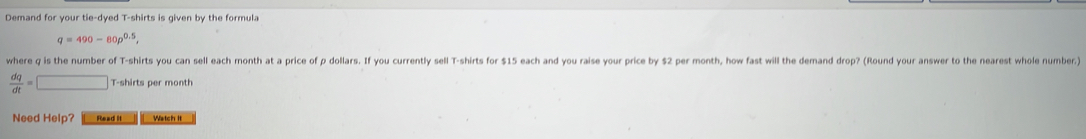 Demand for your tie-dyed T-shirts is given by the formula
q=490-80p^(0.5), 
where q is the number of T-shirts you can sell each month at a price of p dollars. If you currently sell T-shirts for $15 each and you raise your price by $2 per month, how fast will the demand drop? (Round your answer to the nearest whole number)
 dq/dt =□ T-shirts per month 
Need Help? Read it Watch it