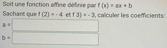 Soit une fonction affine définie par f(x)=ax+b
Sachant que f(2)=-4 et f3)=-3 , calculer les coefficients:
a=□
b=□