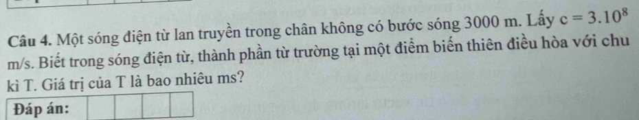 Một sóng điện từ lan truyền trong chân không có bước sóng 3000 m. Lấy c=3.10^8
m/s. Biết trong sóng điện từ, thành phần từ trường tại một điểm biến thiên điều hòa với chu 
kì T. Giá trị của T là bao nhiêu ms? 
Đáp án: