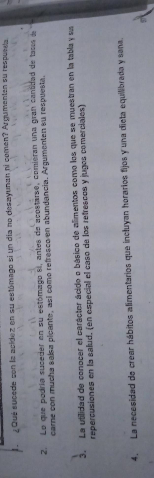 Qué sucede con la acidez en su estómago si un día no desayunan ni comen? Argumenten su respuesta. 
2. Lo que podría suceder en su estómago si, antes de acostarse, comieran una gran cantidad de tacos de 
carne con mucha salsa picante, así como refresco en abundancia. Argumenten su respuesta. 
3. La utilidad de conocer el carácter ácido o básico de alimentos como los que se muestran en la tabla y sus 
repercusiones en la salud. (en especial el caso de los refrescos y jugos comerciales) 
4. La necesidad de crear hábitos alimentarios que incluyan horarios fijos y una dieta equilibrada y sana.