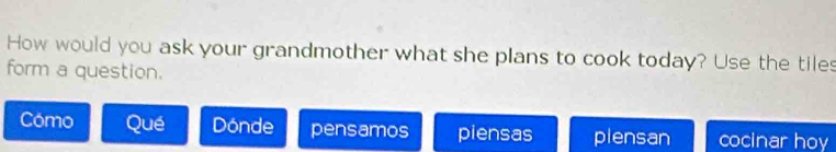 How would you ask your grandmother what she plans to cook today? Use the tiles 
form a question. 
Cómo Qué Dónde pensamos piensas plensan cocinar hoy