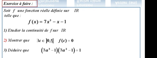 Exercice à faire : ∀ιCç9U (2W) 
Soit f une fonction réelle définie sur IR
telle que :
f(x)=7x^3-x-1
1) Etudier la continuité de f sur IR
2) Montrer que exists c∈ ]0,△ [f(c)=0
3) Déduire que (7alpha^3-1)(7alpha^2-1)=1