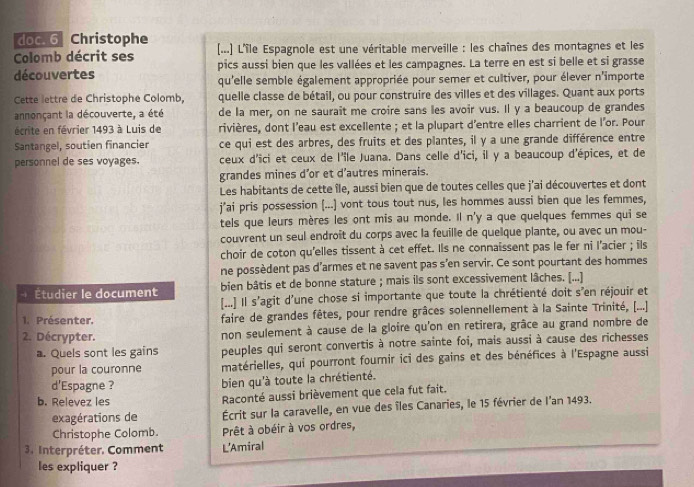 doc. 6 Christophe
Colomb décrit ses (...] L'île Espagnole est une véritable merveille : les chaînes des montagnes et les
découvertes pics aussi bien que les vallées et les campagnes. La terre en est si belle et si grasse
qu'elle semble également appropriée pour semer et cultiver, pour élever n'importe
Cette lettre de Christophe Colomb, quelle classe de bétail, ou pour construire des villes et des villages. Quant aux ports
annonçant la découverte, a été de la mer, on ne saurait me croire sans les avoir vus. Il y a beaucoup de grandes
écrite en février 1493 à Luis de rivières, dont l’eau est excellente ; et la plupart d'entre elles charrient de l'or. Pour
Santangel, soutien financier ce qui est des arbres, des fruits et des plantes, il y a une grande différence entre
personnel de ses voyages. ceux d'ici et ceux de l'île Juana. Dans celle d'ici, il y a beaucoup d'épices, et de
grandes mines d’or et d’autres minerais.
Les habitants de cette île, aussi bien que de toutes celles que j'ai découvertes et dont
j’ai pris possession [...] vont tous tout nus, les hommes aussi bien que les femmes,
tels que leurs mères les ont mis au monde. Il n'y a que quelques femmes qui se
couvrent un seul endroît du corps avec la feuille de quelque plante, ou avec un mou-
choir de coton qu'elles tissent à cet effet. Ils ne connaissent pas le fer ni l'acier ; ils
ne possèdent pas d'armes et ne savent pas s’en servir. Ce sont pourtant des hommes
- Étudier le document bien bâtis et de bonne stature ; mais ils sont excessivement lâches. [...]
[...] Il s'agit d'une chose si importante que toute la chrétienté doit s'en réjouir et
1. Présenter. faire de grandes fêtes, pour rendre grâces solennellement à la Sainte Trinité, [...]
2. Décrypter. non seulement à cause de la gloire qu'on en retirera, grâce au grand nombre de
a. Quels sont les gains peuples qui seront convertis à notre sainte foi, mais aussi à cause des richesses
pour la couronne matérielles, qui pourront fournir ici des gains et des bénéfices à l'Espagne aussi
d'Espagne ? bien qu'à toute la chrétienté.
b. Relevez les Raconté aussi brièvement que cela fut fait.
exagérations de Écrit sur la caravelle, en vue des îles Canaries, le 15 février de l'an 1493.
Christophe Colomb. Prêt à obéir à vos ordres,
3. Interpréter. Comment L'Amiral
les expliquer ?