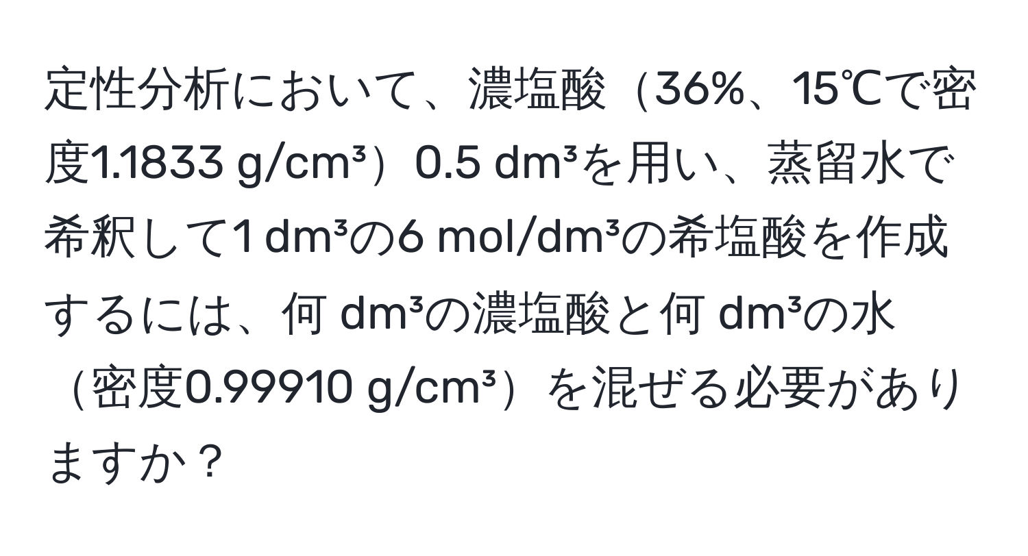 定性分析において、濃塩酸36%、15℃で密度1.1833 g/cm³0.5 dm³を用い、蒸留水で希釈して1 dm³の6 mol/dm³の希塩酸を作成するには、何 dm³の濃塩酸と何 dm³の水密度0.99910 g/cm³を混ぜる必要がありますか？