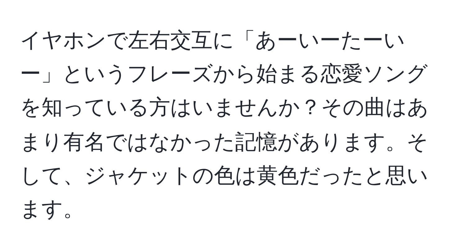 イヤホンで左右交互に「あーいーたーいー」というフレーズから始まる恋愛ソングを知っている方はいませんか？その曲はあまり有名ではなかった記憶があります。そして、ジャケットの色は黄色だったと思います。