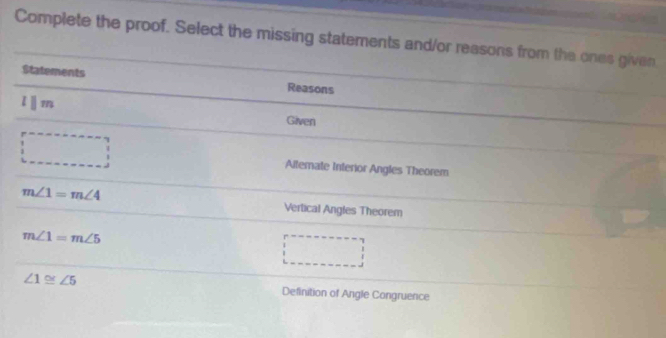 Complete the proof. Select the missing statements and/or reasons from the ones given 
Statements 
Reasons 
lⅡm 
Given 
Alterate Interior Angles Theorem
m∠ 1=m∠ 4 Vertical Angles Theorem
m∠ 1=m∠ 5
∠ 1≌ ∠ 5 Definition of Angle Congruence