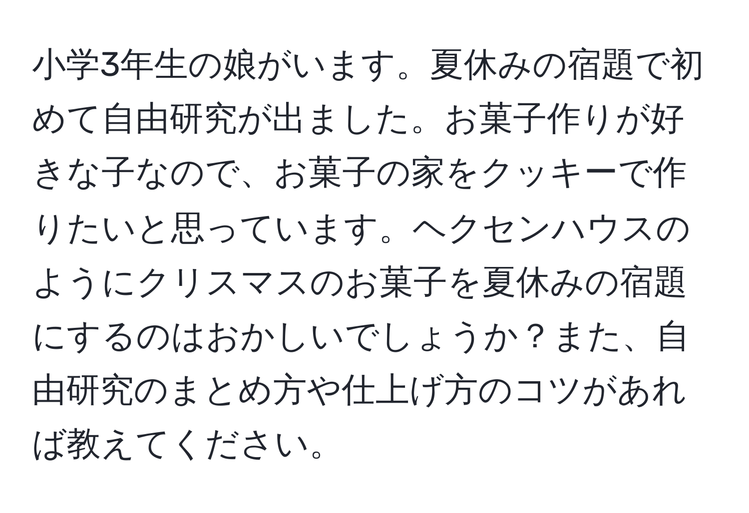 小学3年生の娘がいます。夏休みの宿題で初めて自由研究が出ました。お菓子作りが好きな子なので、お菓子の家をクッキーで作りたいと思っています。ヘクセンハウスのようにクリスマスのお菓子を夏休みの宿題にするのはおかしいでしょうか？また、自由研究のまとめ方や仕上げ方のコツがあれば教えてください。