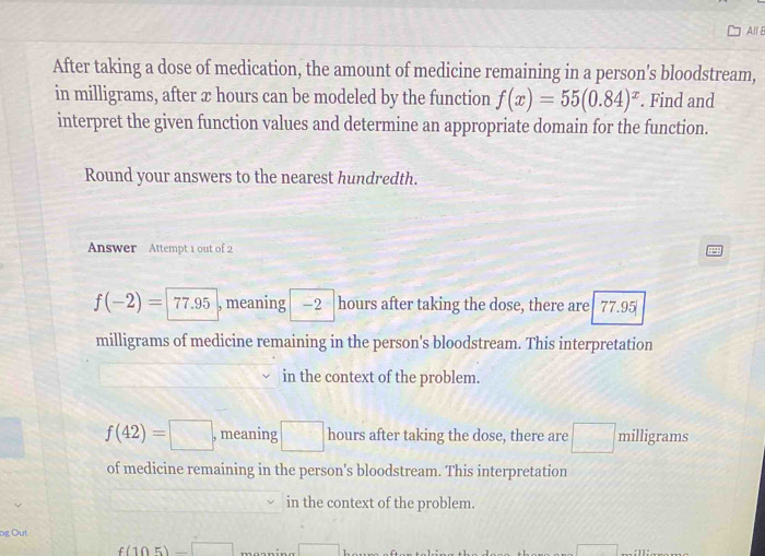 All E
After taking a dose of medication, the amount of medicine remaining in a person's bloodstream,
in milligrams, after x hours can be modeled by the function f(x)=55(0.84)^x. Find and
interpret the given function values and determine an appropriate domain for the function.
Round your answers to the nearest hundredth.
Answer Attempt 1 out of 2
f(-2)=|77.95 , meaning — 2 hours after taking the dose, there are 77.95
milligrams of medicine remaining in the person's bloodstream. This interpretation
in the context of the problem.
f(42)=□ , meaning □ hours after taking the dose, there are □ milligrams
of medicine remaining in the person's bloodstream. This interpretation
in the context of the problem.
pg Out
f(105)-□