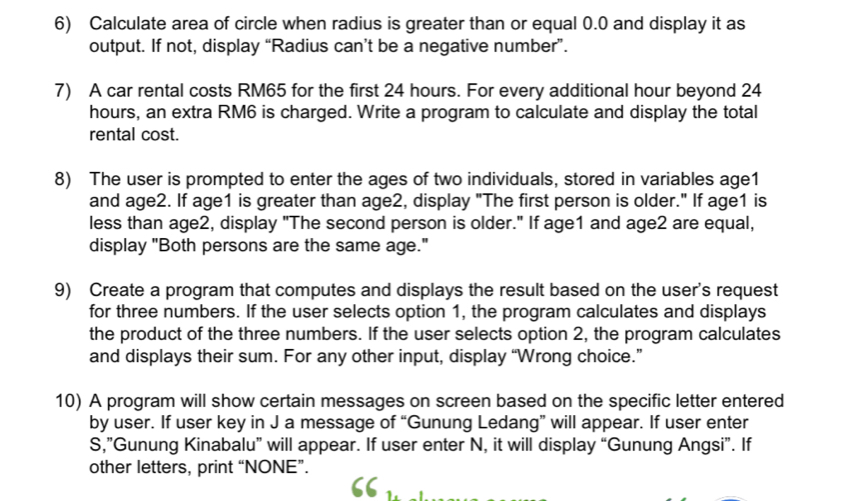 Calculate area of circle when radius is greater than or equal 0.0 and display it as 
output. If not, display “Radius can’t be a negative number”. 
7) A car rental costs RM65 for the first 24 hours. For every additional hour beyond 24
hours, an extra RM6 is charged. Write a program to calculate and display the total 
rental cost. 
8) The user is prompted to enter the ages of two individuals, stored in variables age1 
and age2. If age1 is greater than age2, display "The first person is older." If age1 is 
less than age2, display "The second person is older." If age1 and age2 are equal, 
display "Both persons are the same age." 
9) Create a program that computes and displays the result based on the user's request 
for three numbers. If the user selects option 1, the program calculates and displays 
the product of the three numbers. If the user selects option 2, the program calculates 
and displays their sum. For any other input, display “Wrong choice.” 
10) A program will show certain messages on screen based on the specific letter entered 
by user. If user key in J a message of “Gunung Ledang” will appear. If user enter 
S,”Gunung Kinabalu” will appear. If user enter N, it will display “Gunung Angsi”. If 
other letters, print “NONE”.