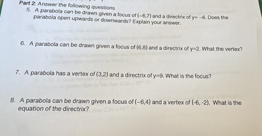 Answer the following questions 
5. A parabola can be drawn given a focus of (-6,7) and a directrix of y=-6. Does the 
parabola open upwards or downwards? Explain your answer. 
6. A parabola can be drawn given a focus of (6,8) and a directrix of y=2. What the vertex? 
7. A parabola has a vertex of (3,2) and a directrix of y=9. What is the focus? 
8. A parabola can be drawn given a focus of (-6,4) and a vertex of (-6,-2). What is the 
equation of the directrix?