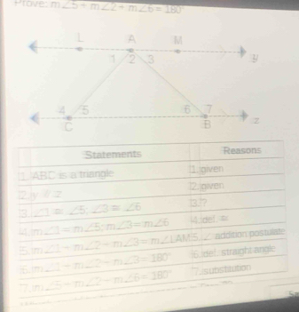 Prove: m∠ 5+m∠ 2+m∠ 6=180
Statements Reasons 
1) ABC is a triangle 1. given 
12.jgiven 
2 y+z
3 ∠ 1=∠ 5, ∠ 3=∠ 6 13.? 
4. m∠ 1=m∠ 5; m∠ 3=m∠ 6 4.del. ∞ 
addition postulate 
5. m∠ 1-m∠ 2-m∠ 3=m∠ 1AM5 |6. de!, straight angle 
16. m∠ 1-m∠ 2-m∠ 3=180°
77 m∠ 5-m∠ 2-m∠ 6=180° 7.isubstiution 
Sa 
.