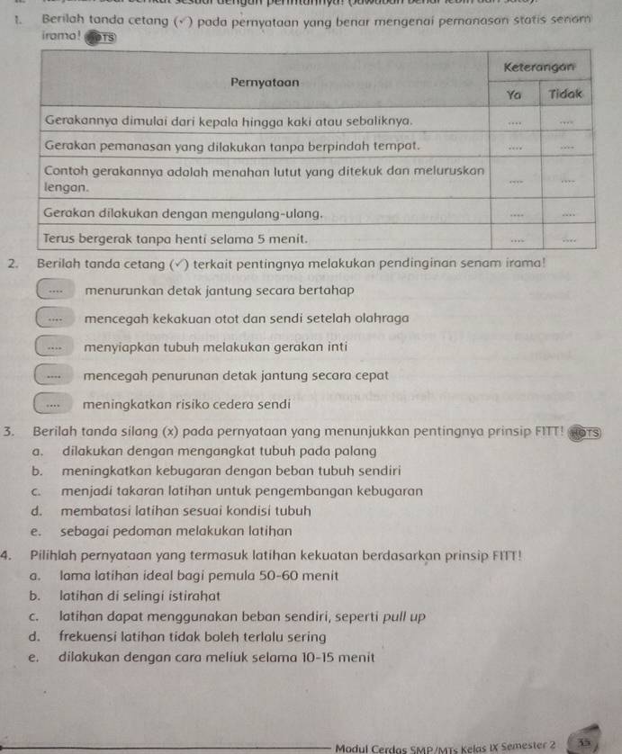 Berilah tanda cetang (√ ) pada pernyataan yang benar mengenai pemanason statis senom
iramo ! 
2. Berilah tanda cetang (√) terkait pentingnya melakukan pendinginan senam irama!
... menurunkan detak jantung secara bertahap
.. mencegah kekakuan otot dan sendi setelah olahraga
… menyiapkan tubuh melakukan gerakan inti
…. mencegah penurunan detak jantung secara cepat
…. meningkatkan risiko cedera sendi
3. Berilah tanda silang (x) pada pernyataan yang menunjukkan pentingnya prinsip FITT! TS
a. dilakukan dengan mengangkat tubuh pada palang
b. meningkatkan kebugaran dengan beban tubuh sendiri
c. menjadi takaran latihan untuk pengembangan kebugaran
d. membatasi latihan sesuai kondisi tubuh
e. sebagai pedoman melakukan latihan
4. Pilihlah pernyataan yang termasuk latihan kekuatan berdasarkan prinsip FITT!
a. lama latihan ideal bagi pemula 50 - 60 menit
b. latihan di selingi istirahat
c. latihan dapat menggunakan beban sendiri, seperti pull up
d. frekuensi latihan tidak boleh terlalu sering
e. dilakukan dengan cara meliuk selama 10-15 menit
Modul Cerdas SMP/MTs Kelas IX Semester 2 35