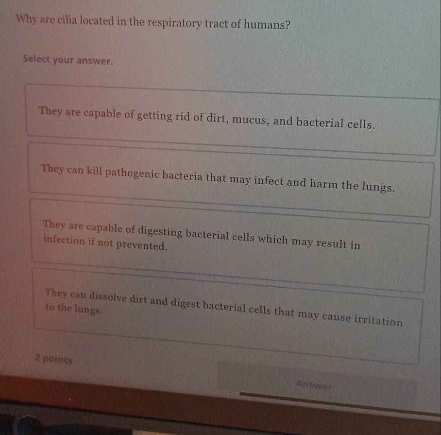 Why are cilia located in the respiratory tract of humans?
Select your answer.
They are capable of getting rid of dirt, mucus, and bacterial cells.
They can kill pathogenic bacteria that may infect and harm the lungs.
They are capable of digesting bacterial cells which may result in
infection if not prevented.
They can dissolve dirt and digest bacterial cells that may cause irritation
to the lungs.
2 points Answer