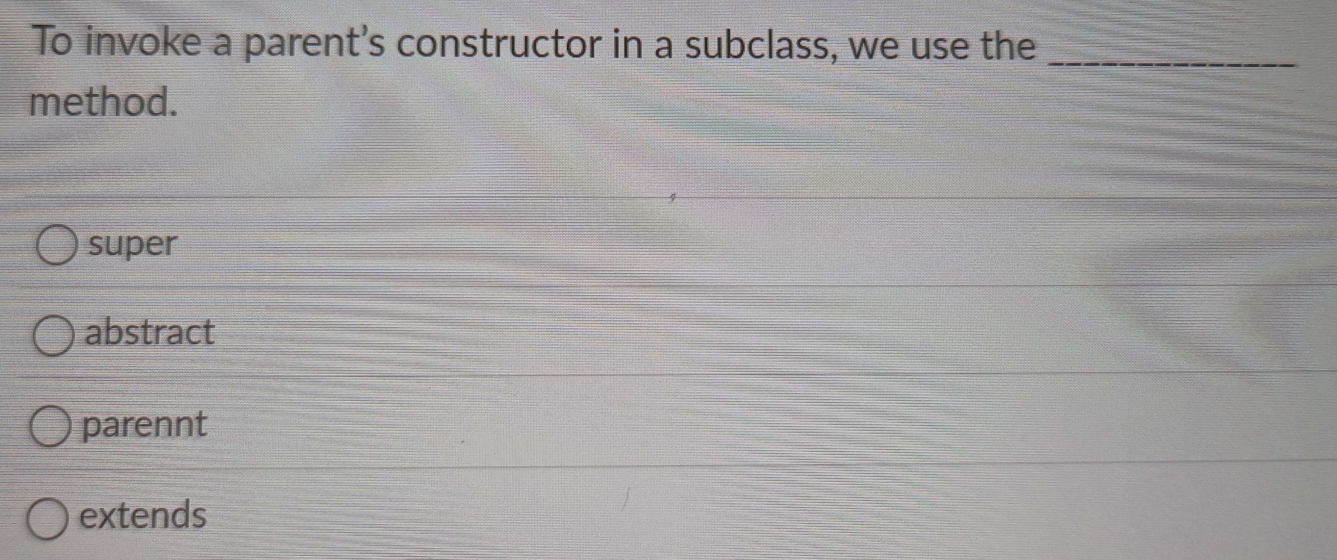 To invoke a parent's constructor in a subclass, we use the_
method.
super
abstract
parennt
extends