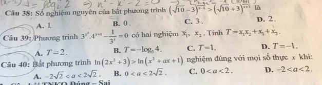 Số nghiệm nguyên của bất phương trình (sqrt(10)-3)^x-1>(sqrt(10)+3)^frac x+3 là
A. l. B. 0. C. 3. D. 2.
Câu 39: Phương trình 3^(x^2). 4^(x+1)- 1/3^x =0 có hai nghiệm x_1, x_2. Tính T=x_1x_2+x_1+x_2.
A. T=2. B. T=-log _34. C. T=1. D. T=-1. 
Câu 40: Bất phương trình ln (2x^2+3)>ln (x^2+ax+1) nghiệm đúng với mọi số thực x khi:
A. -2sqrt(2). B. 0. C. 0. D. -2. 
V O Đúng - Sai