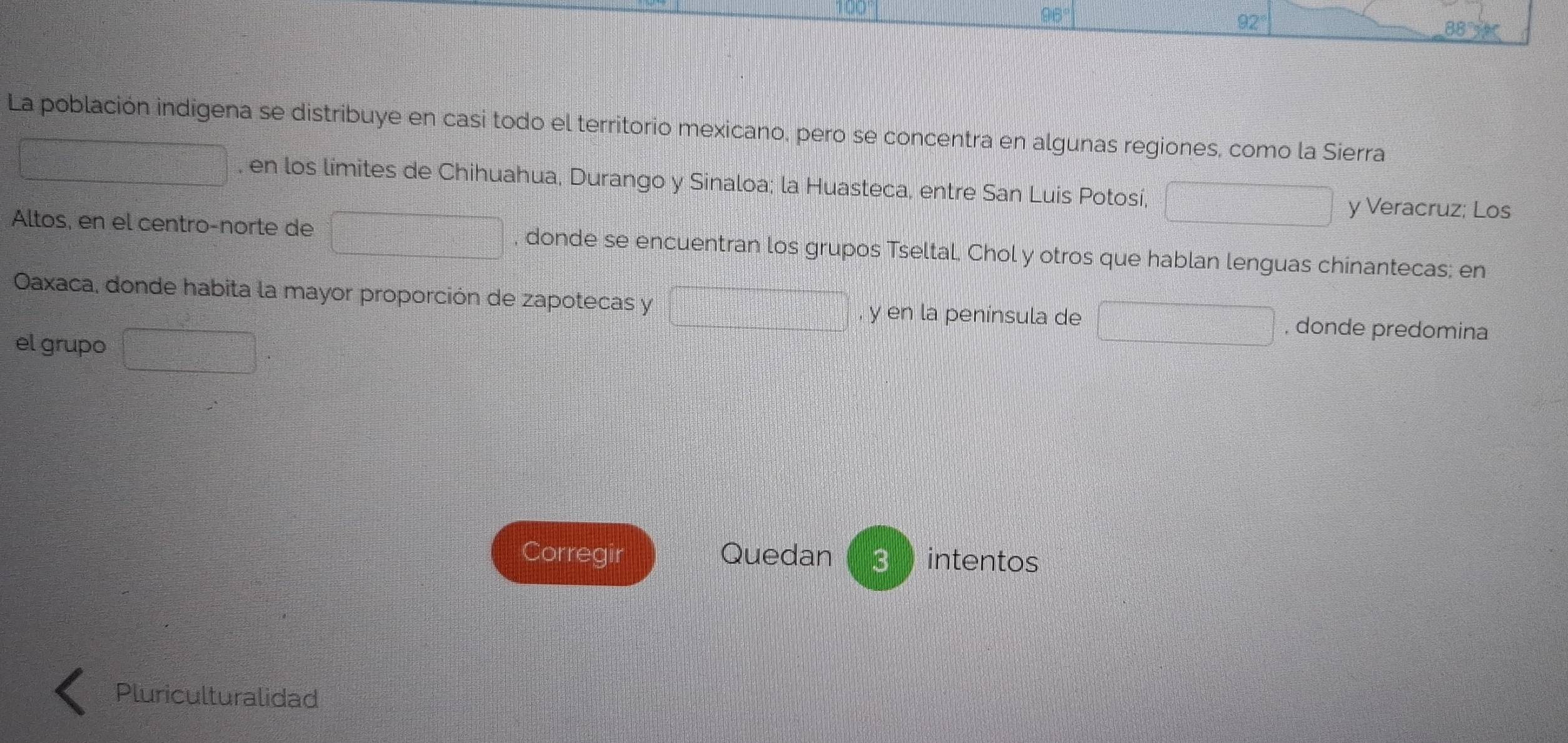 La población indigena se distribuye en casi todo el territorio mexicano, pero se concentra en algunas regiones, como la Sierra 
, en los límites de Chihuahua, Durango y Sinaloa; la Huasteca, entre San Luis Potosí, 
y Veracruz; Los 
Altos, en el centro-norte de , donde se encuentran los grupos Tseltal, Chol y otros que hablan lenguas chinantecas; en 
Oaxaca, donde habita la mayor proporción de zapotecas y y en la península de , donde predomina 
el grupo 
Corregir Quedan 3 intentos 
Pluriculturalidad