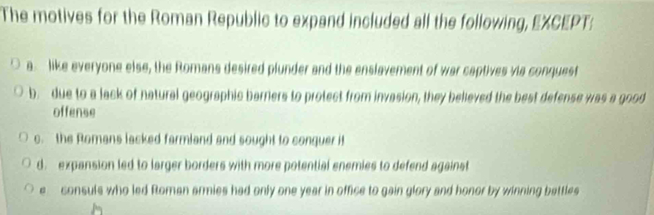 The motives for the Roman Republic to expand included all the following, EXCEPT:
a like everyone else, the Romans desired plunder and the enslavement of war captives via conquest
b. due to a lack of natural geographic barrers to protect from invasion, they believed the best defense was a good
offense
c. the Romans lacked farmland and sought to conquer it
d. expansion led to larger borders with more potential enemies to defend against
e consuls who led Roman armies had only one year in office to gain glory and honor by winning battles