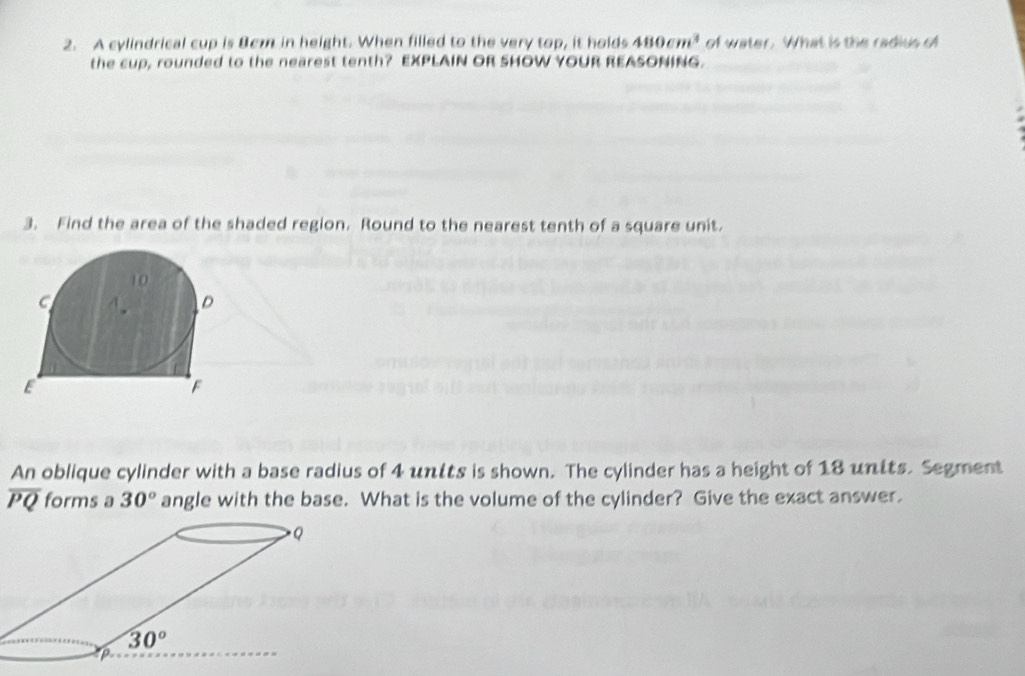 A cylindrical cup is Bcm in height. When filled to the very top, it holds 480cm^3 of water. What is the radius of
the cup, rounded to the nearest tenth? EXPLAIN OR SHOW YOUR REASONING.
3. Find the area of the shaded region. Round to the nearest tenth of a square unit.
An oblique cylinder with a base radius of 4 untts is shown. The cylinder has a height of 18 units. Segment
overline PQ forms a 30° angle with the base. What is the volume of the cylinder? Give the exact answer.