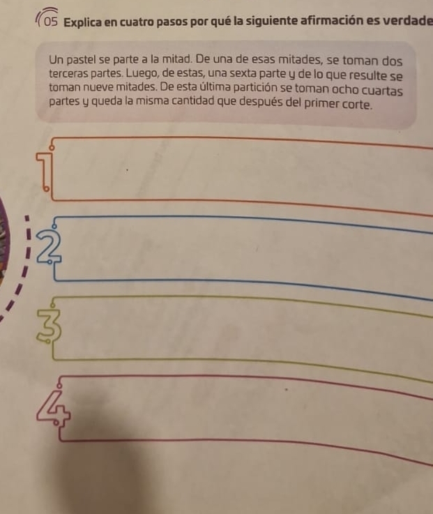 Explica en cuatro pasos por qué la siguiente afirmación es verdade 
Un pastel se parte a la mitad. De una de esas mitades, se toman dos 
terceras partes. Luego, de estas, una sexta parte y de lo que resulte se 
toman nueve mitades. De esta última partición se toman ocho cuartas 
partes y queda la misma cantidad que después del primer corte.