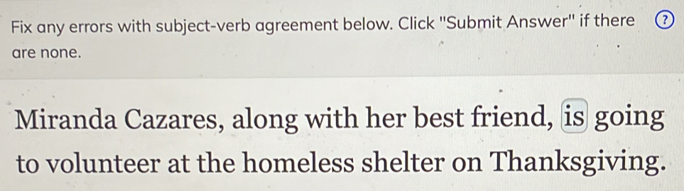 Fix any errors with subject-verb agreement below. Click ''Submit Answer'' if there ③ 
are none. 
Miranda Cazares, along with her best friend, is going 
to volunteer at the homeless shelter on Thanksgiving.