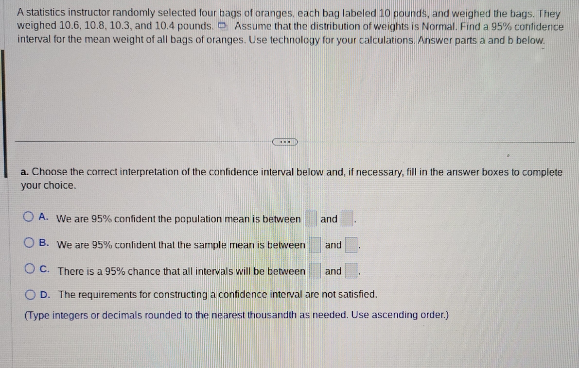 A statistics instructor randomly selected four bags of oranges, each bag labeled 10 pounds, and weighed the bags. They
weighed 10.6, 10.8, 10.3, and 10.4 pounds. □ Assume that the distribution of weights is Normal. Find a 95% confidence
interval for the mean weight of all bags of oranges. Use technology for your calculations. Answer parts a and b below.
a. Choose the correct interpretation of the confidence interval below and, if necessary, fill in the answer boxes to complete
your choice.
A. We are 95% confident the population mean is between □ and □.
B. We are 95% confident that the sample mean is between =□ and □.
C. There is a 95% chance that all intervals will be between □ and □.
D. The requirements for constructing a confidence interval are not satisfied.
(Type integers or decimals rounded to the nearest thousandth as needed. Use ascending order.)