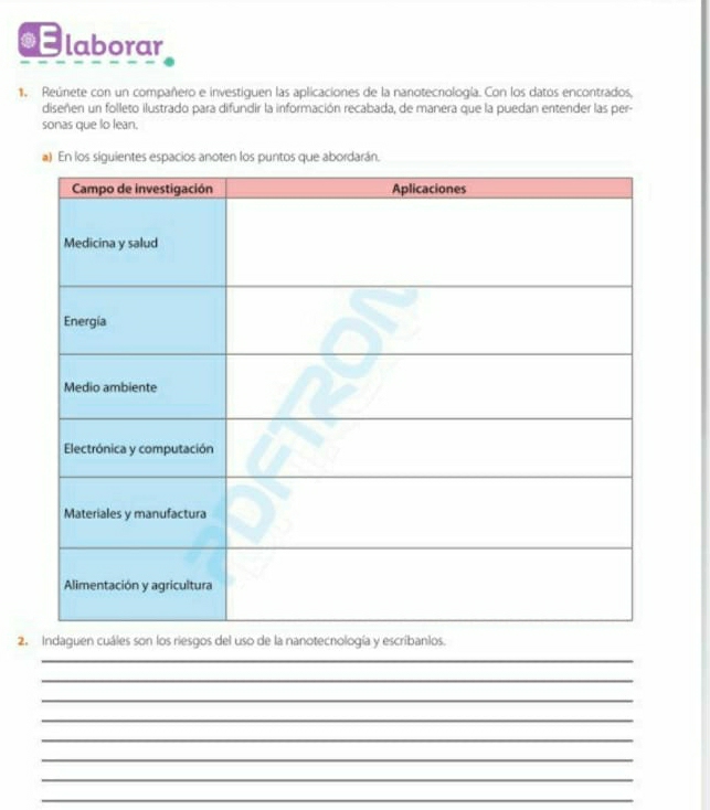 laborar 
1. Reúnete con un compañero e investiguen las aplicaciones de la nanotecnología. Con los datos encontrados, 
diseñen un folleto ilustrado para difundir la información recabada, de manera que la puedan entender las per- 
sonas que lo lean. 
2. Indaguen cuáles son los riesgos del uso de la nanotecnología y escribanlos. 
_ 
_ 
_ 
_ 
_ 
_ 
_ 
_