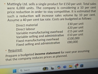 Mattingly Ltd. sells a single product for £150 per unit. Total sales 
were 6,000 units. The company is considering a 10 per cent
price reduction in order to stay competitive. It is estimated that 
such a reduction will increase sales volume by 10 per cent. 
Assume a 40 per cent tax rate. Costs are budgeted as follows: 
Direct material £30 per unit 
Direct labour £20 per unit 
Variable manufacturing overhead £15 per unit 
Variable selling and administrative £10 per unit 
Fixed manufacturing overhead £100,000
Fixed selling and administrative £80,000
Required: 
Prepare a budgeted income statement for next year assuming 
that the company reduces prices as planned. 
Search