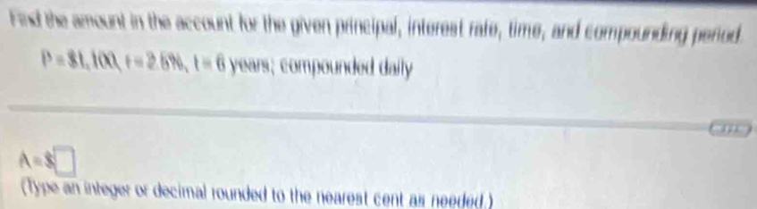 Find the amount in the account for the given principal, interest rafe, time, and compounding period
P=81,100, t=2.5% , t=6 YW ars; compounded daily
A=$□
(Type an integer or decimal rounded to the nearest cent as needed