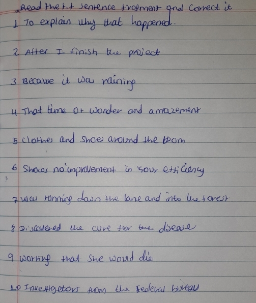 ead the 5it senience trofment and Correct it 
1 To explain why that happened. 
2 After I finish the project 
3 Because it wa raining 
4 That time or wonder and amazement 
5 clothes and shoe around the boom 
6 Shoces no improvement in your etficiency 
I was ronning down the lane and into the fovesr 
8Discovered the cure for the dease 
9 worring that she woud dib 
L0 Invergetors from the fedleval bureav