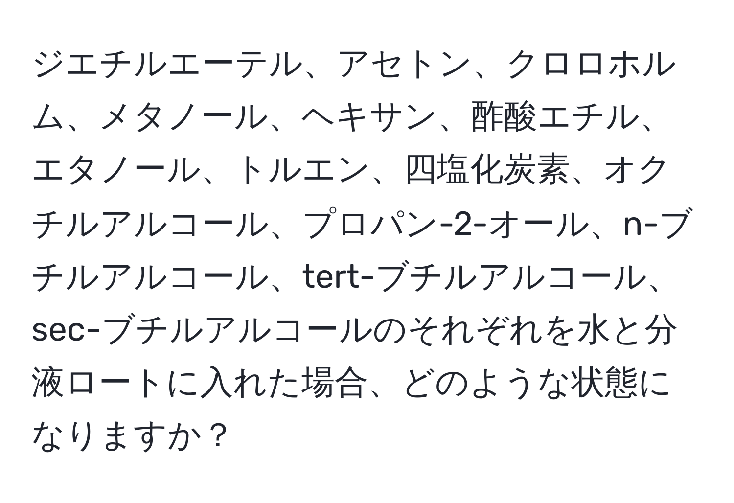 ジエチルエーテル、アセトン、クロロホルム、メタノール、ヘキサン、酢酸エチル、エタノール、トルエン、四塩化炭素、オクチルアルコール、プロパン-2-オール、n-ブチルアルコール、tert-ブチルアルコール、sec-ブチルアルコールのそれぞれを水と分液ロートに入れた場合、どのような状態になりますか？