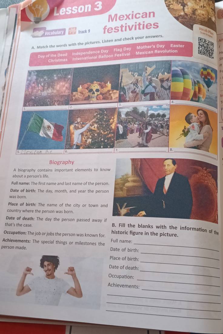 Lesson 3 
Mexican 
Vocabulary Track 9 festivities 
Vocab Plus an o ép e 
At 
A. Match the words with the pictures. Listen and check your answers. 
Mother's Day Easter 
Day of the Dead Independence Day Flag Day Mexican Revolution 
Christmas International Balloon Festival 
st 
4. 
2. 
8._ 
5._ 
6 
_7 
Biography 
A biography contains important elements to kno 
about a person's life. 
Full name: The first name and last name of the person 
Date of birth: The day, month, and year the perso 
was born. 
Place of birth: The name of the city or town and 
country where the person was born. 
Date of death: The day the person passed away if B. Fill the blanks with the information of the 
that's the case. 
historic figure in the picture. 
Occupation: The job or jobs the person was known for. 
Achievements: The special things or milestones the Full name:_ 
person made. Date of birth: 
_ 
Place of birth: 
_ 
_ 
Date of death: 
_ 
Occupation: 
_ 
Achievements: 
_ 
_ 
_