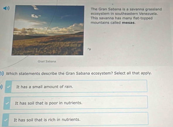 DThe Gran Sabana is a savanna grassland
ecosystem in southeastern Venezuela.
This savanna has many flat-topped
mountains called mesas.
Gran Sabana
) Which statements describe the Gran Sabana ecosystem? Select all that apply.
) It has a small amount of rain.
It has soil that is poor in nutrients.
It has soil that is rich in nutrients.