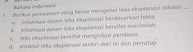 Bahasa Indonesia
1. Berikut pernyataan yang benar mengenai teks eksplanasi adalah ....
a. informasi dalam teks eksplanasi berdasarkan fakta
b. informasi dalam teks eksplanasi bersifat nonilmiah
c. teks eksplanasi bersifat menghíbur pembaca
d. struktur teks eksplanasi terdiri dari ísi dan penutup